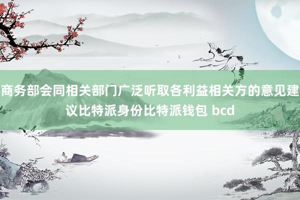 商务部会同相关部门广泛听取各利益相关方的意见建议比特派身份比特派钱包 bcd