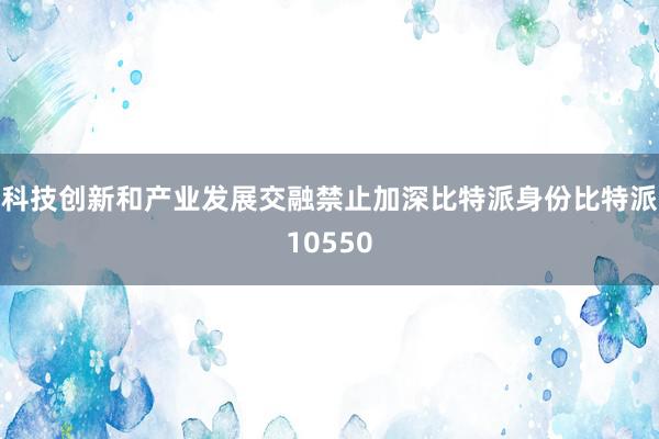 科技创新和产业发展交融禁止加深比特派身份比特派10550