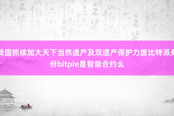 我国抓续加大天下当然遗产及双遗产保护力度比特派身份bitpie是智能合约么