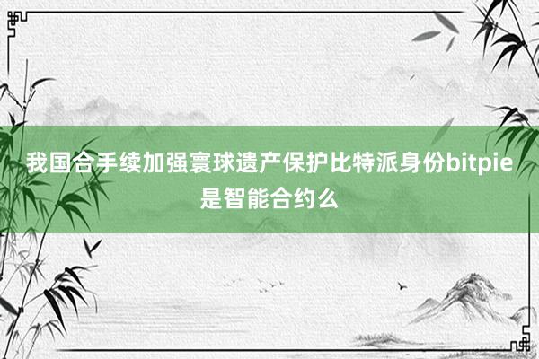 我国合手续加强寰球遗产保护比特派身份bitpie是智能合约么