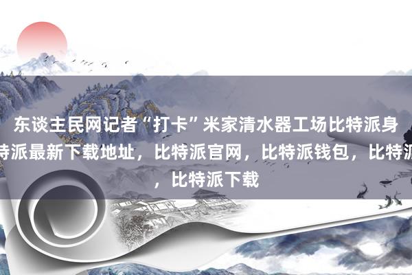 东谈主民网记者“打卡”米家清水器工场比特派身份比特派最新下载地址，比特派官网，比特派钱包，比特派下载