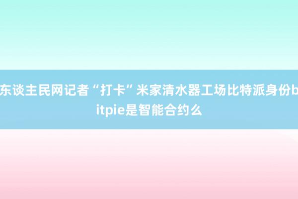 东谈主民网记者“打卡”米家清水器工场比特派身份bitpie是智能合约么