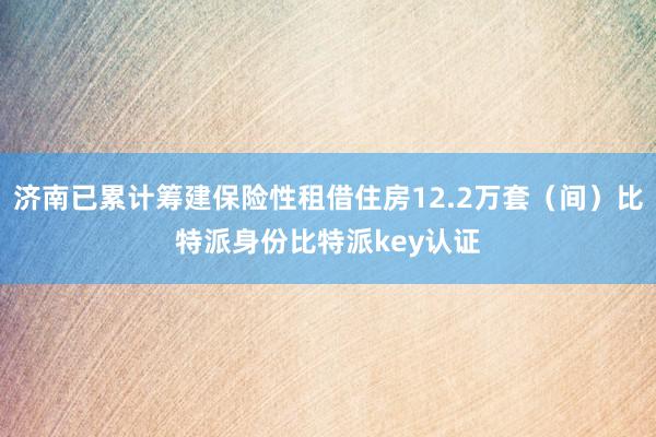 济南已累计筹建保险性租借住房12.2万套（间）比特派身份比特派key认证