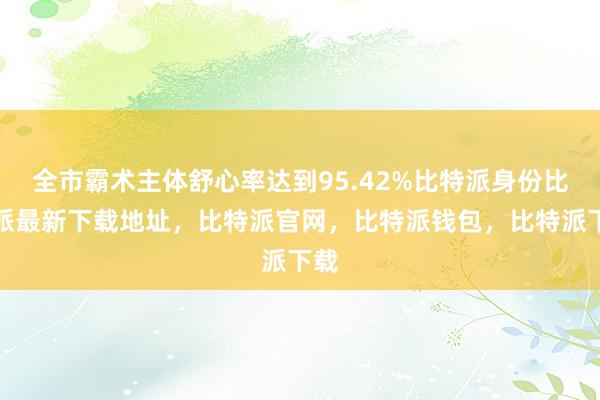 全市霸术主体舒心率达到95.42%比特派身份比特派最新下载地址，比特派官网，比特派钱包，比特派下载