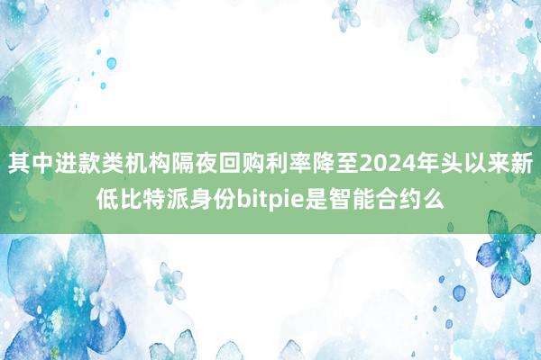 其中进款类机构隔夜回购利率降至2024年头以来新低比特派身份bitpie是智能合约么