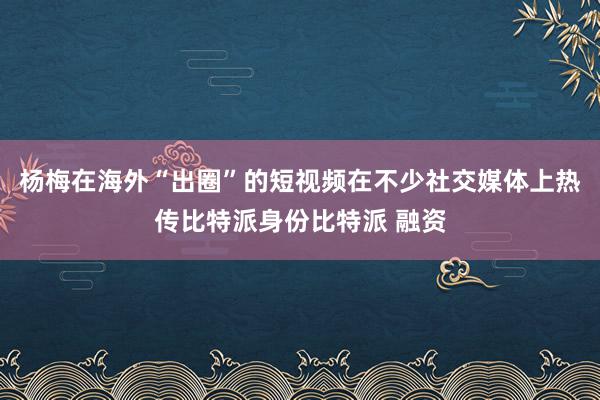 杨梅在海外“出圈”的短视频在不少社交媒体上热传比特派身份比特派 融资