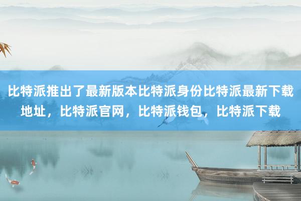 比特派推出了最新版本比特派身份比特派最新下载地址，比特派官网，比特派钱包，比特派下载