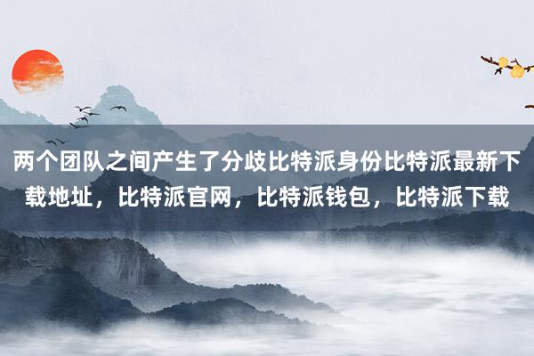 两个团队之间产生了分歧比特派身份比特派最新下载地址，比特派官网，比特派钱包，比特派下载