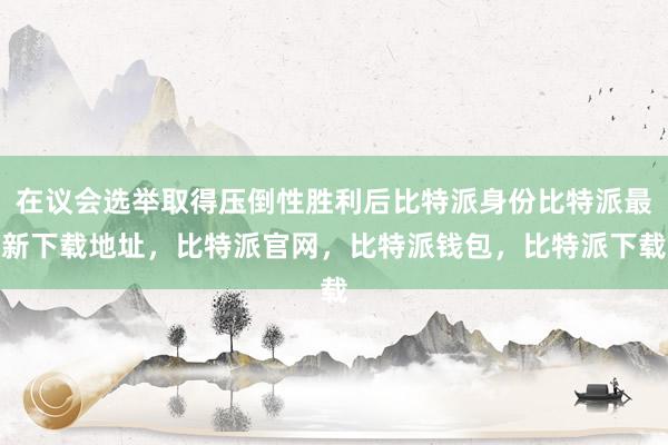 在议会选举取得压倒性胜利后比特派身份比特派最新下载地址，比特派官网，比特派钱包，比特派下载