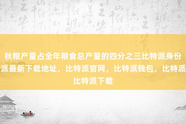 秋粮产量占全年粮食总产量的四分之三比特派身份比特派最新下载地址，比特派官网，比特派钱包，比特派下载