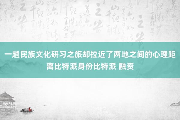 一趟民族文化研习之旅却拉近了两地之间的心理距离比特派身份比特派 融资