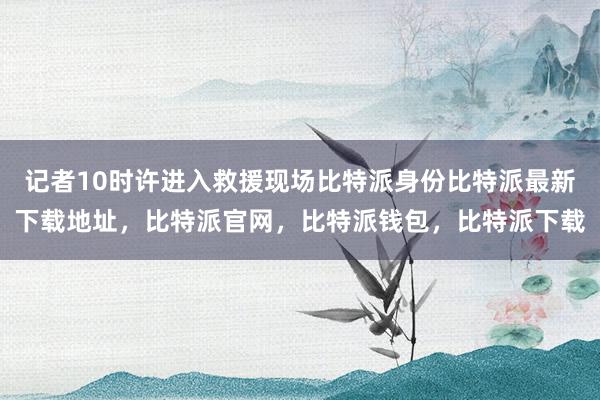 记者10时许进入救援现场比特派身份比特派最新下载地址，比特派官网，比特派钱包，比特派下载